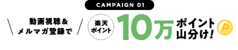CAMPAIGN 01 動画視聴＆メルマガ登録で 楽天ポイント10万ポイント山分け！