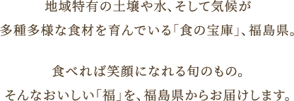 地域特有の土壌や水、そして気候が 多種多様な食材を育んでいる「食の宝庫」、福島県。 食べれば笑顔になれる旬のもの。 そんなおいしい「福」を、福島県からお届けします。