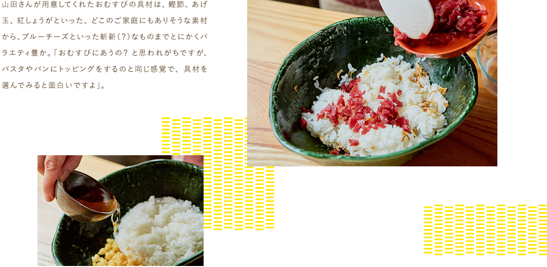 山田さんが用意してくれたおむすびの具材は、鰹節、あげ玉、紅しょうがといった、どこのご家庭にもありそうな素材から、ブルーチーズといった斬新（？）なものまでとにかくバラエティ豊か。
