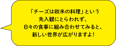 「チーズは欧米の料理」という先入観にとらわれず、日々の食事に組み合わせてみると、新しい世界が広がりますよ！