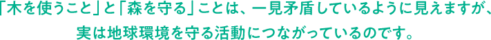 「木を使うこと」と「森を守る」ことは、一見矛盾しているように見えますが、実は地球環境を守る活動につながっているのです。