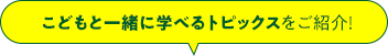 こどもと一緒に学べるトピックスをご紹介