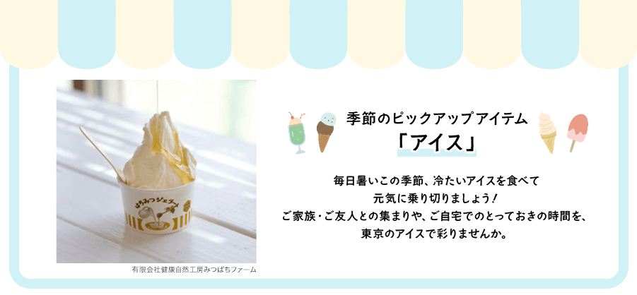 季節のピックアップアイテム「アイス」毎日暑いこの季節、冷たいアイスを食べて 元気に乗り切りましょう！ ご家族・ご友人との集まりや、ご自宅でのとっておきの時間を、東京のアイスで彩りませんか。