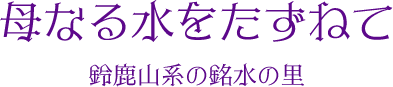 母なる水をたずねて 鈴鹿山系の銘水の里