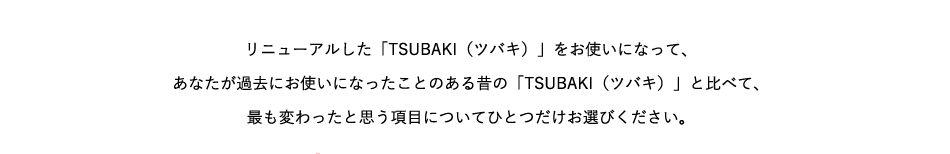 リニューアルした「TSUBAKI（ツバキ）」をお使いになって、あなたが過去にお使いになったことのある昔の「TSUBAKI（ツバキ）」と比べて、最も変わったと思う項目についてひとつだけお選びください。