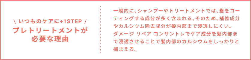 いつものケアに+1STEP プレトリートメントが必要な理由 一般的に、シャンプーやトリートメントでは、髪をコーティングする成分が多く含まれる。そのため、補修成分やカルシウム除去成分が髪内部まで浸透しにくい。ダメージ リペア コンサントレでケア成分を髪内部まで浸透させることで髪内部のカルシウムをしっかりと捕まえる。