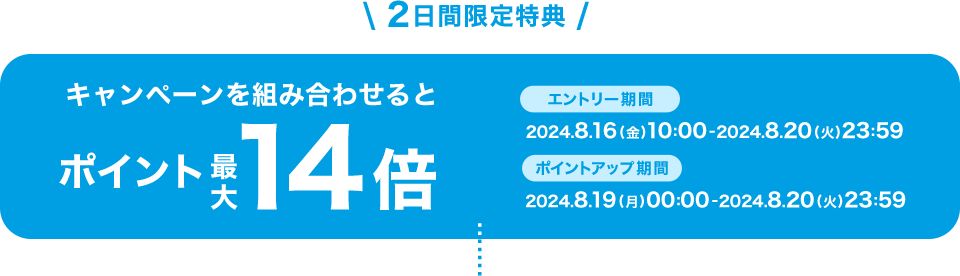 2日間限定特典 キャンペーンを組み合わせるとポイント最大14倍 エントリー期間:2024.8.16(金)10:00-2024.8.20(火)23:59 ポイントアップ期間:2024.8.19(月)00:00-2024.8.20(火)23:59