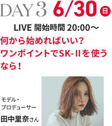 DAY 3 6/30(日) LIVE 開始時間 20:00～ 何から始めればいい？ワンポイントでSK-Ⅱを使うなら！ モデル・プロデューサー 田中里奈さん