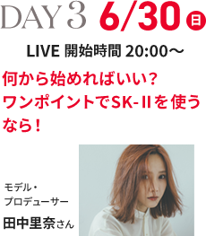 DAY 3 6/30(日) LIVE 開始時間 20:00～ 何から始めればいい？ワンポイントでSK-Ⅱを使うなら！ モデル・プロデューサー 田中里奈さん