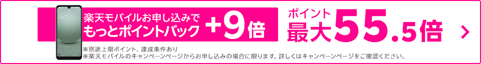 楽天モバイルお申し込みでもっとポイントバック+9倍 ポイント最大55倍 ※別途上限ポイント、達成条件あり ※楽天モバイルのキャンペーンページからお申し込みの場合に限ります。詳しくはキャンペーンページをご確認ください。