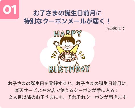 【01】お子さまの誕生日前月に特別なクーポンメールが届く！ お子さまの誕生日を登録すると、お子さまの誕生日前月に楽天サービスやお店で使えるクーポンが手に入る！２人目以降のお子さまにも、それぞれクーポンが届きます