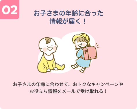 【02】お子さまの年齢に合った情報が届く！お子さまの年齢に合わせて、おトクなキャンペーンやお役立ち情報をメールで受け取れる！