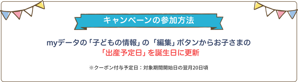 【キャンペーンの参加方法】myデータの「子どもの情報」の「編集」ボタンからお子さまの「出産予定日」を誕生日に更新 ※クーポン付与予定日：次月20日ごろ