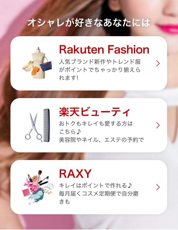 オシャレが好きなあなたには Rakuten Fashion 人気ブランド新作やトレンド服が ポイントでちゃっかり揃えられます! 楽天ビューティ おトクもキレイも愛する方はこちら♪美容院やネイル、エステの予約で RAXY キレイはポイントで作れる♪毎月届くコスメ定期便で自分磨きも