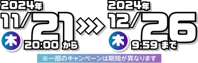 2024年11月21日（木）20：00から2024年12月26日（木）9:59まで※一部のキャンペーンは期間が異なります