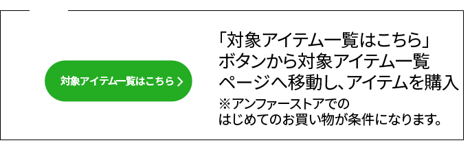 02 「対象アイテム一覧はこちら」 ボタンから対象アイテム一覧 ページへ移動し、アイテムを購入　※アンファーストアでの はじめてのお買い物が条件になります。