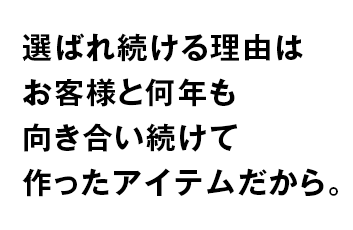 選ばれ続ける理由は お客様と何年も 向き合い続けて 作った商品だから。