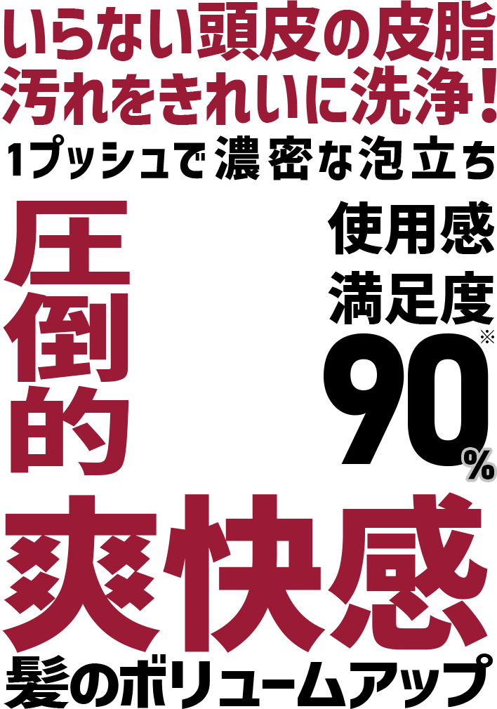 いらない頭皮の皮脂 汚れをきれいに洗浄！ 1プッシュで濃密な泡立ち 圧倒的爽快感 髪のボリュームアップ