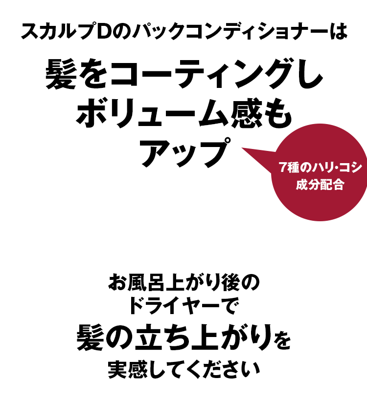  スカルプDのパックコンディショナーは髪をコーティングし ボリューム感も アップお風呂上がり後の ドライヤーで 髪の立ち上がりを 実感してください