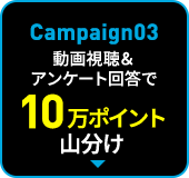 Campaign03 動画視聴＆アンケート回答で10万ポイント山分け