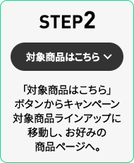 STEP2 「対象商品はこちら」ボタンからキャンペーン対象商品ラインアップに移動し、お好みの商品ページへ。