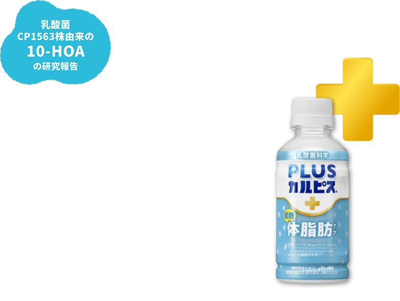 乳酸菌 CP1563株由来の10-HOAの研究報告 BMIが高めの方のおなかの脂肪 (体脂肪、内臓脂肪) を減らす PLUSカルピス® 体脂肪ケア 届出表示 本品には独自の乳酸菌CP1563株由来の10-ヒドロキシオクタデカン酸 (10-HOA)が含まれます。乳酸菌CP1563株由来の10-HOAには、BMIが高めの方のおなかの脂肪(体脂肪、内臓脂肪)を減らす機能があることが報告されています。