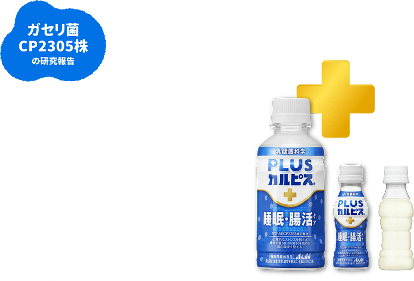 ガセリ菌 CP2305株の研究報告 機能性表示食品 睡眠の質 (眠りの深さ)を高めるのに役立つ。腸内環境を整える。PLUS カルピス ® 睡眠・腸活ケア 届出表示 本品にはガセリ菌CP2305株 (L.gasseri CP2305) が含まれます。ガセリ菌CP2305株には心理的ストレスを和らげ、 睡眠の質(眠りの深さ)を高める機能、腸内環境を整える機能が報告されています。