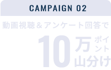 CAMPAIGN02 動画視聴＆アンケート回答で楽天ポイント10万ポイント山分け