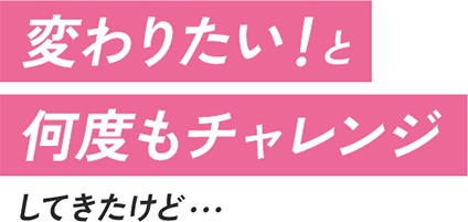 変わりたい！と何度もチャレンジしてきたけど