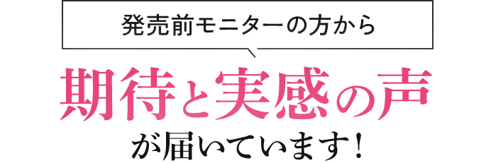 発売前モニターの方から期待と実感の声が届いています！