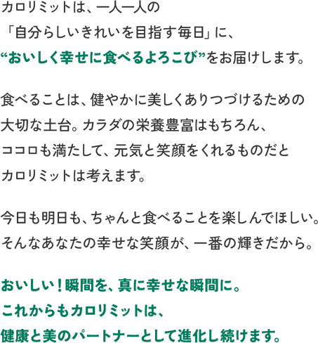 カロリミットは、一人一人の「自分らしいきれいを目指す毎日」に、“おいしく幸せに食べるよろこび”をお届けします。食べることは、健やかに美しくありつづけるための大切な土台。カラダの栄養豊富はもちろん、ココロも満たして、元気と笑顔をくれるものだとカロリミットは考えます。今日も明日も、ちゃんと食べることを楽しんでほしい。そんなあなたの幸せな笑顔が、一番の輝きだから。おいしい！瞬間を、真に幸せな瞬間に。これからもカロリミットは、健康と美のパートナーとして進化し続けます。