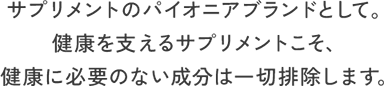 サプリメントのパイオニアブランドとして。健康を支えるサプリメントこそ、健康に必要のない成分は一切排除します。