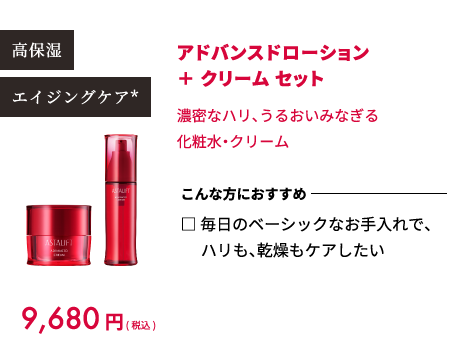 高保湿 エイジングケア* 9,680円(税込) アドバンスドローション ＋ クリーム セット 濃密なハリ、うるおいみなぎる化粧水・クリーム こんな方におすすめ □ 毎日のベーシックなお手入れで、ハリも、乾燥もケアしたい