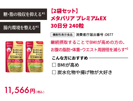 糖・脂の吸収を抑える*1 腸内環境を整える*1 11,566円(税込) 【2袋セット】メタバリア プレミアムEX 30日分 240粒 機能性表示食品 消費者庁届出番号:D677 継続摂取することでBMIが高めの方の、お腹の脂肪・体重・ウエスト周囲径を減らす*2 こんな方におすすめ □ BMIが高め □ 炭水化物や揚げ物が大好き