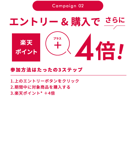 Campaign 02 エントリー&購入で さらに 楽天ポイントプラス4倍 参加方法はたったの3ステップ 1.上のエントリーボタンをクリック 2.期間中に対象商品を購入する 3.楽天ポイント* ＋4倍