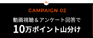 CAMPAIGN 02／動画視聴＆アンケート回答で楽天ポイント10万ポイント山分け！