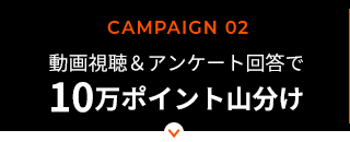 CAMPAIGN 02／動画視聴＆アンケート回答で楽天ポイント10万ポイント山分け！