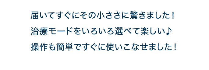 届いてすぐにその小ささに驚きました！治療モードをいろいろ選べて楽しい♪操作も簡単ですぐに使いこなせました！