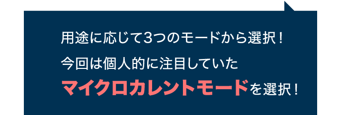 用途に応じて3つのモードから選択！ 今回は個人的に注目していたマイクロカレントモードを選択！