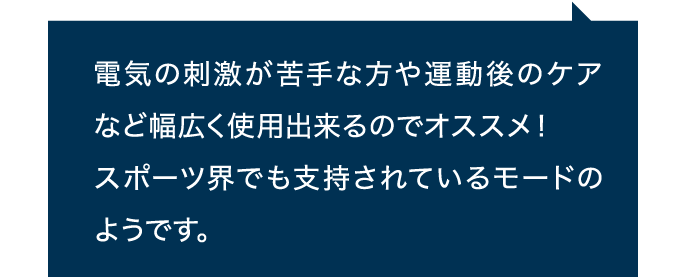 電気の刺激が苦手な方や運動後のケアなど幅広く使用出来るのでオススメ！スポーツ界でも支持されているモードのようです。