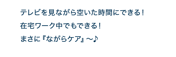 テレビを見ながら空いた時間にできる！在宅ワーク中でもできる！まさに『ながらケア』～♪