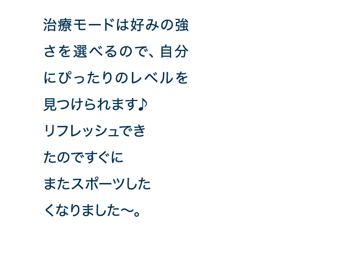 治療モードは好みの強さを選べるので、自分にぴったりのレベルを見つけられます♪リフレッシュできたのですぐにまたスポーツしたくなりました～。