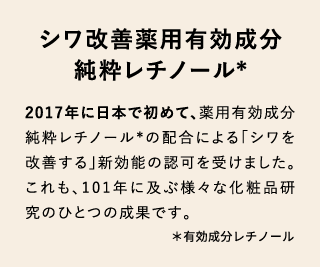 シワ改善薬用有効成分 純粋レチノール* 2017年に日本で初めて、薬用有効成分純粋レチノール*の配合による「シワを改善する」新効能の認可を受けました。 これも、101年に及ぶ様々な化粧品研究のひとつの成果です。＊有効成分レチノール