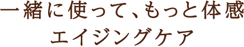 一緒に使って、もっと体感。エイジングケア