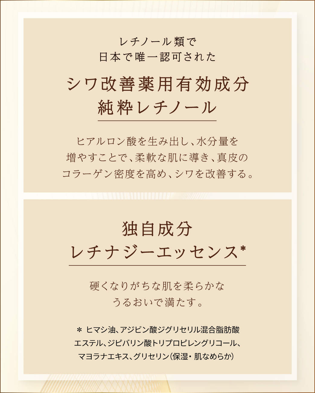 レチノール類で日本で唯一認可されたシワ改善薬用有効成分純粋レチノール ヒアルロン酸を生み出し、水分量を増やすことで、柔軟な肌に導き、真皮のコラーゲン密度を高め、シワを改善する。 独自成分レチナジーエッセンス* 硬くなりがちな肌を柔らかなうるおいで満たす。 *ヒマシ油、アジビン酸ジグリセリル混合脂肪酸エステル、ジピバリン酸トリプロピレングリコール、マヨラナエキス、グリセリン（保湿・肌なめらか）