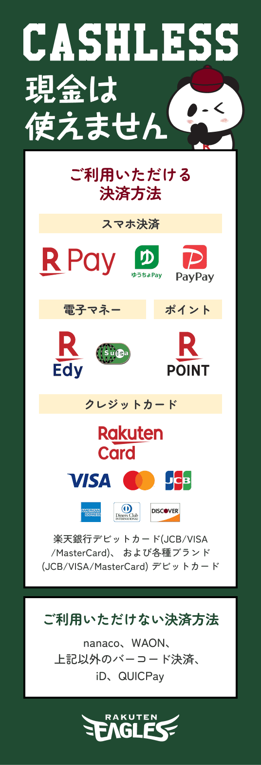 CASHLESS 現金は使えません ご利用頂ける決済方法 スマホ決済 Rpay ゆうちょPay PayPay 電子マネー REdy Suica ポイント Rpoint クレジットカード RakutenCard VISA Mastercard JCB AMERICAN EXPRESS Diners Club DISCOVER 楽天銀行デビットカード(JCB/VISA
            /MasterCard)、 および各種ブランド
            (JCB/VISA/MasterCard) デビットカード ご利用いただけない決済方法 nanaco、WAON、
            上記以外のバーコード決済、
            iD、QUICPay